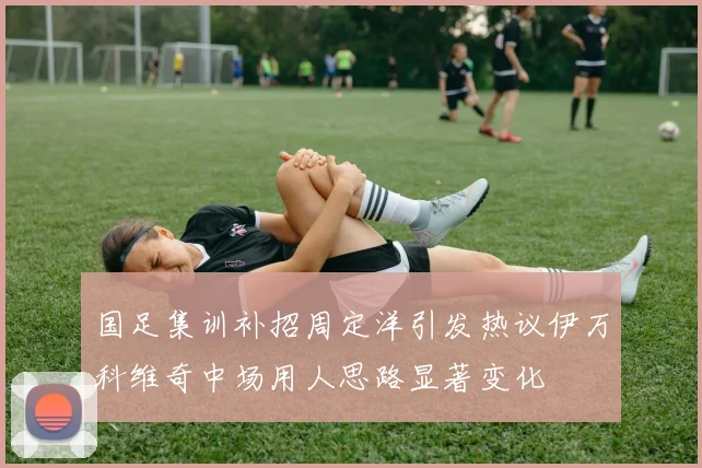 国足集训补招周定洋引发热议伊万科维奇中场用人思路显著变化