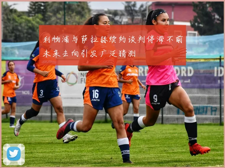 利物浦与萨拉赫续约谈判停滞不前未来去向引发广泛猜测