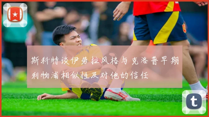 斯科特谈伊劳拉风格与克洛普早期利物浦相似性及对他的信任