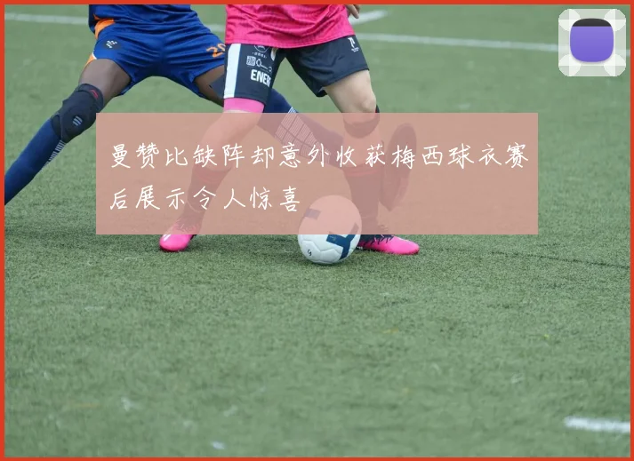 曼赞比缺阵却意外收获梅西球衣赛后展示令人惊喜