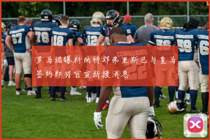 罗马诺曝科纳特邓弗里斯已与皇马签约即将官宣新援消息