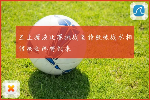 王上源谈比赛挑战坚持教练战术相信机会终将到来