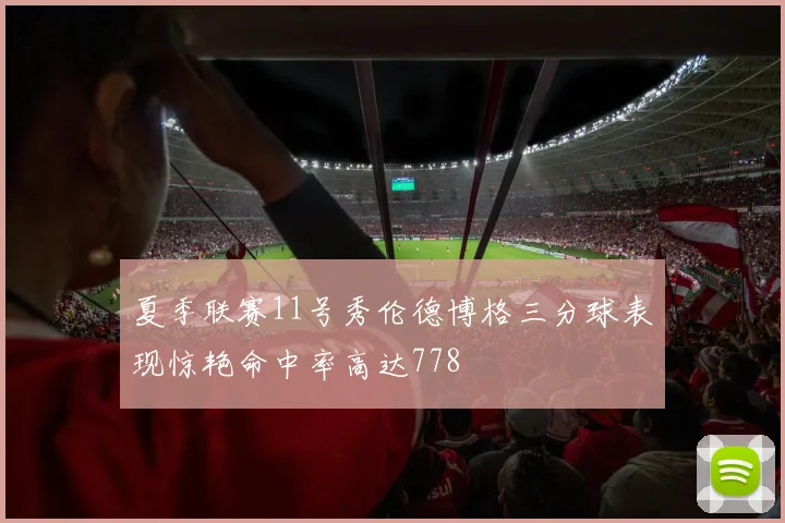 夏季联赛11号秀伦德博格三分球表现惊艳命中率高达778