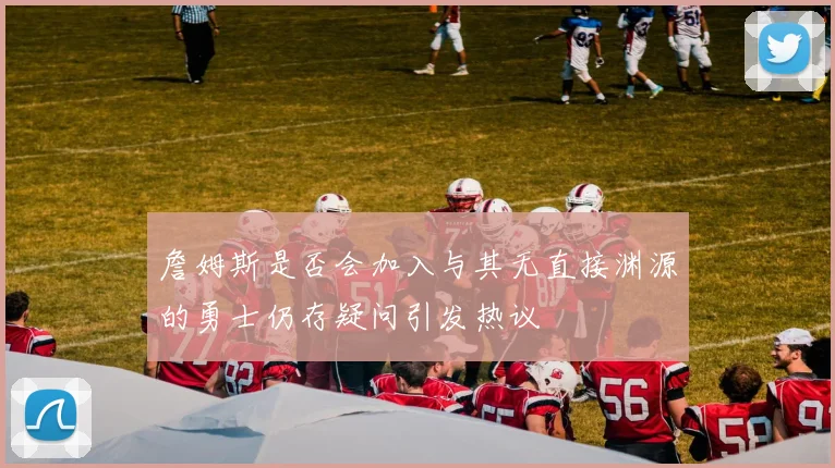 詹姆斯是否会加入与其无直接渊源的勇士仍存疑问引发热议
