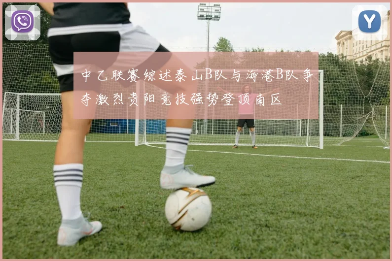 中乙联赛综述泰山B队与海港B队争夺激烈贵阳竞技强势登顶南区