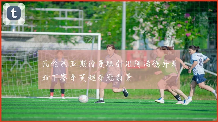 瓦伦西亚期待曼联引进阿诺德并看好下赛季英超夺冠前景