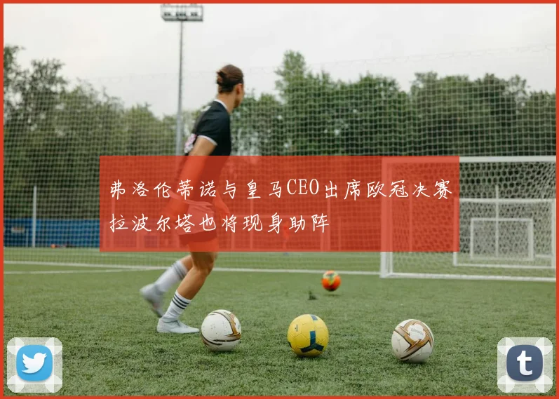弗洛伦蒂诺与皇马CEO出席欧冠决赛拉波尔塔也将现身助阵