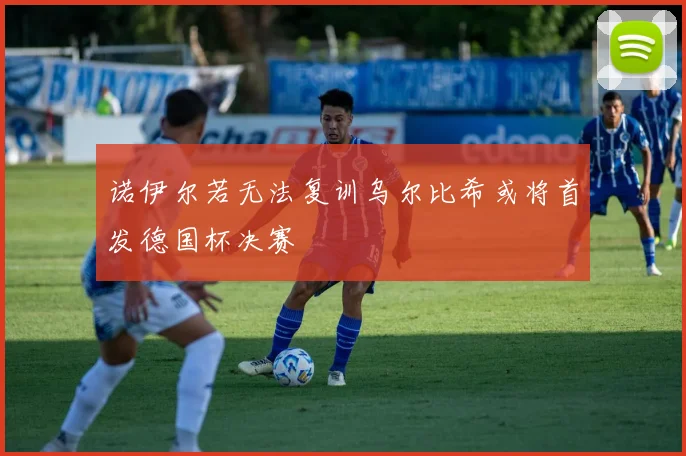 诺伊尔若无法复训乌尔比希或将首发德国杯决赛