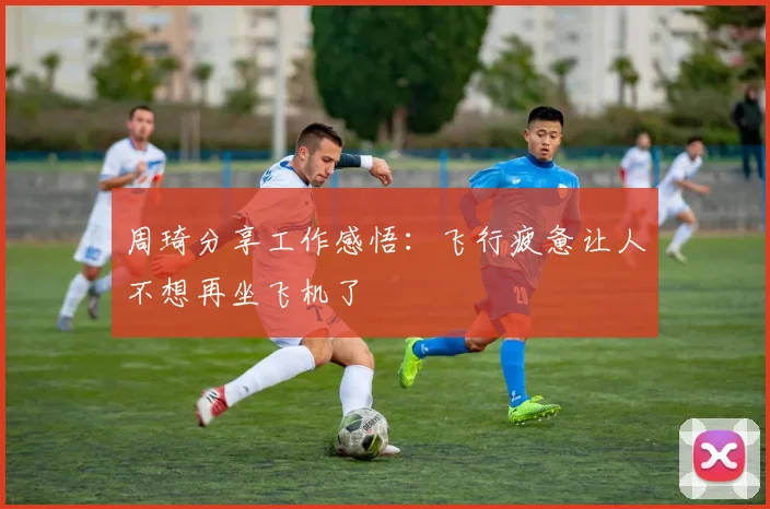周琦分享工作感悟：飞行疲惫让人不想再坐飞机了