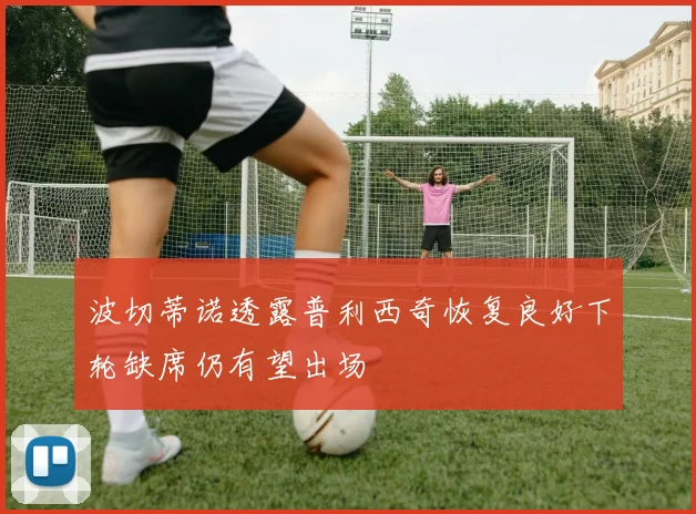 波切蒂诺透露普利西奇恢复良好下轮缺席仍有望出场