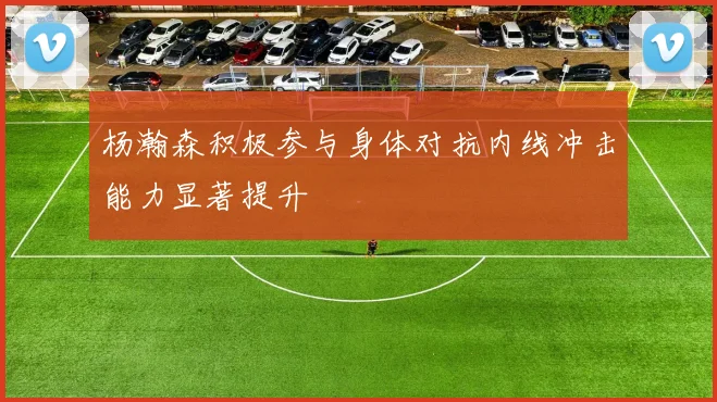 杨瀚森积极参与身体对抗内线冲击能力显著提升