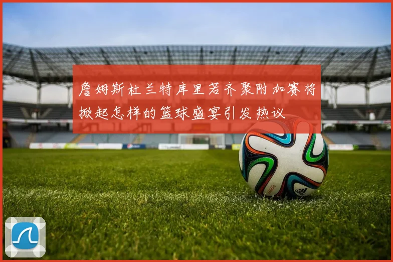 詹姆斯杜兰特库里若齐聚附加赛将掀起怎样的篮球盛宴引发热议