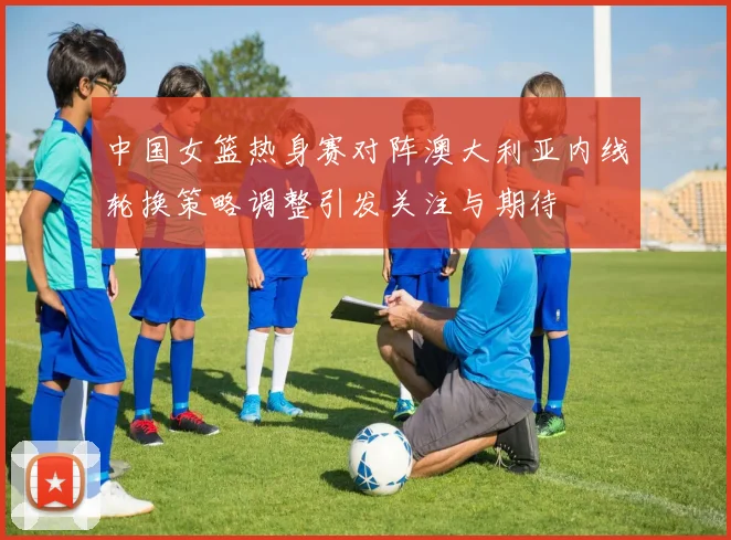 中国女篮热身赛对阵澳大利亚内线轮换策略调整引发关注与期待