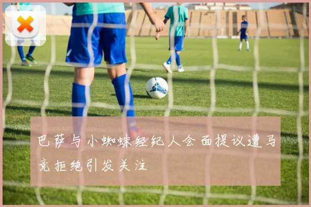 巴萨与小蜘蛛经纪人会面提议遭马竞拒绝引发关注