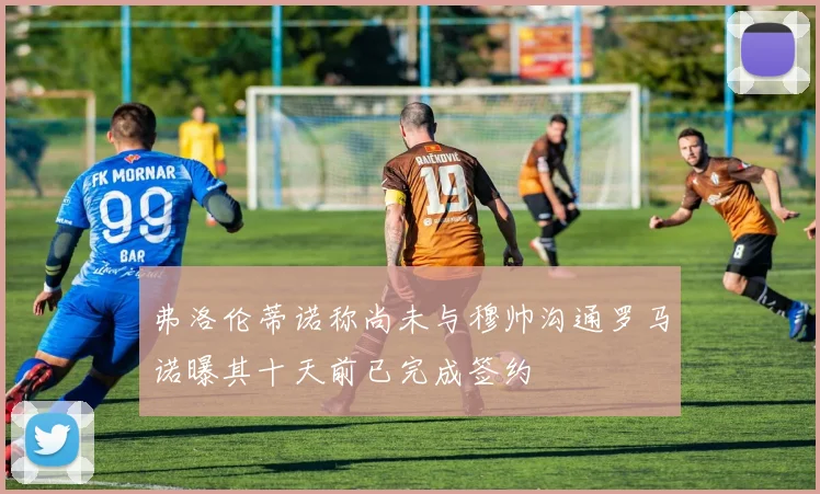 弗洛伦蒂诺称尚未与穆帅沟通罗马诺曝其十天前已完成签约