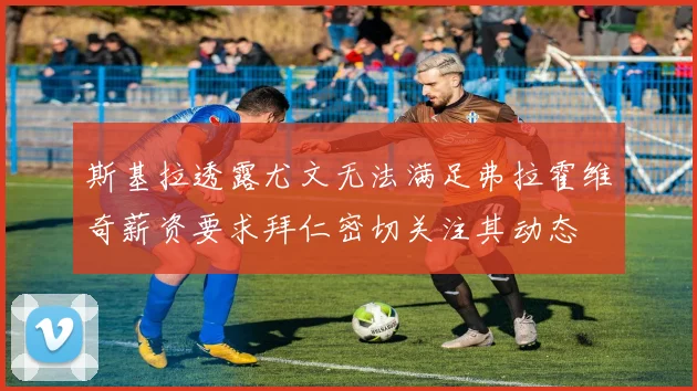 斯基拉透露尤文无法满足弗拉霍维奇薪资要求拜仁密切关注其动态