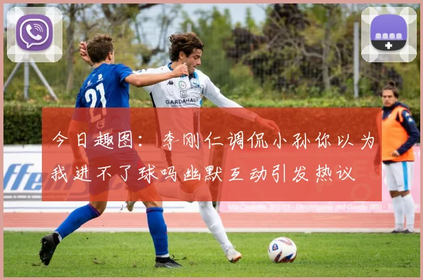 今日趣图：李刚仁调侃小孙你以为我进不了球吗幽默互动引发热议