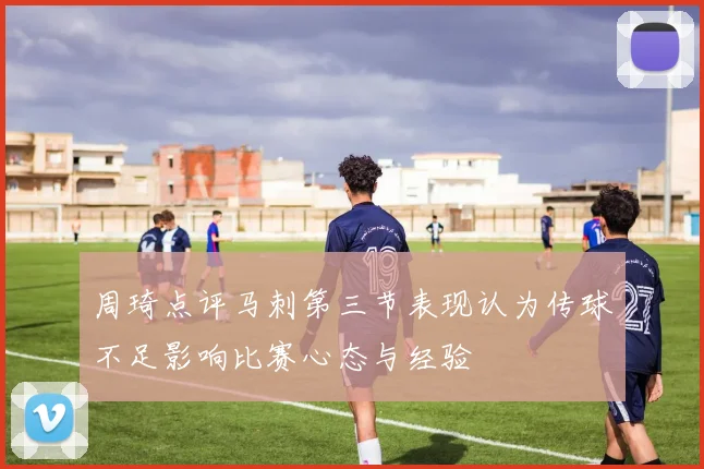 周琦点评马刺第三节表现认为传球不足影响比赛心态与经验
