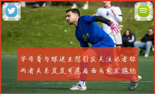 字母哥与球迷互怼引发关注记者称两者关系岌岌可危局面或愈发尴尬