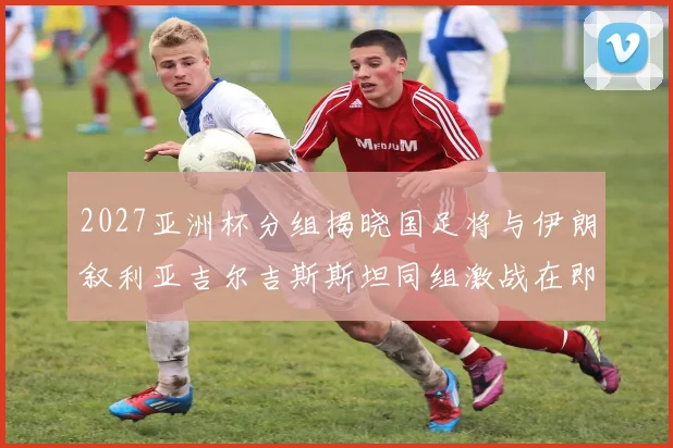 2027亚洲杯分组揭晓国足将与伊朗叙利亚吉尔吉斯斯坦同组激战在即